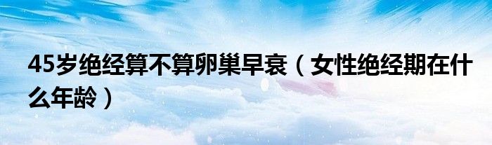 45歲絕經(jīng)算不算卵巢早衰（女性絕經(jīng)期在什么年齡）