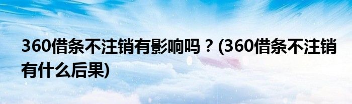 360借條不注銷有影響嗎?(360借條不注銷有什么后果)