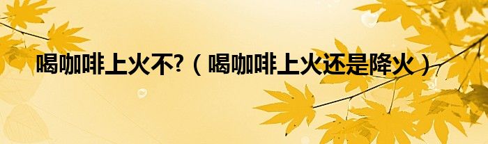 喝咖啡上火不?（喝咖啡上火還是降火）