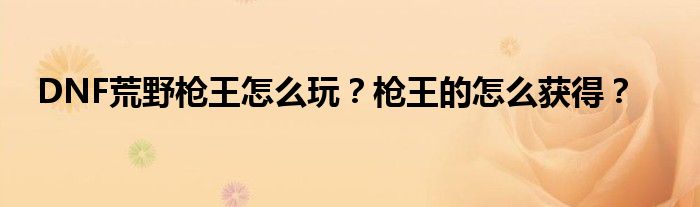 DNF荒野槍王怎么玩？槍王的怎么獲得？