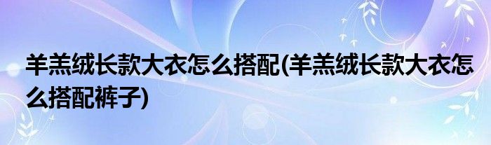 羊羔絨長款大衣怎么搭配(羊羔絨長款大衣怎么搭配褲子)
