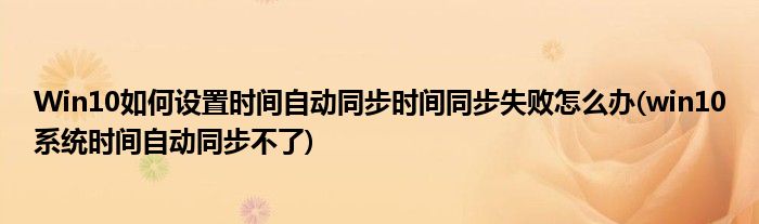 Win10如何設(shè)置時(shí)間自動(dòng)同步時(shí)間同步失敗怎么辦(win10系統(tǒng)時(shí)間自動(dòng)同步不了)