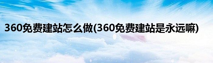 360免費(fèi)建站怎么做(360免費(fèi)建站是永遠(yuǎn)嘛)