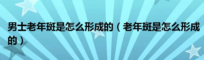男士老年斑是怎么形成的(老年斑是怎么形成的)