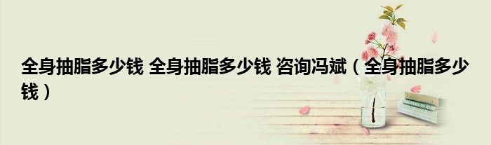 全身抽脂多少錢(qián) 全身抽脂多少錢(qián) 咨詢馮斌（全身抽脂多少錢(qián)）