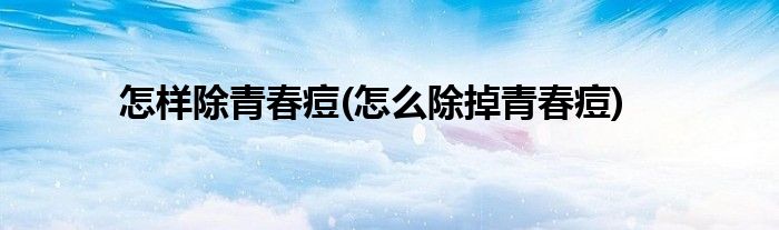 怎樣除青春痘(怎么除掉青春痘)