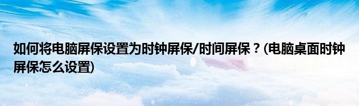 如何將電腦屏保設(shè)置為時鐘屏保/時間屏保？(電腦桌面時鐘屏保怎么設(shè)置)