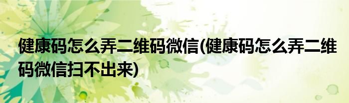 健康碼怎么弄二維碼微信(健康碼怎么弄二維碼微信掃不出來)