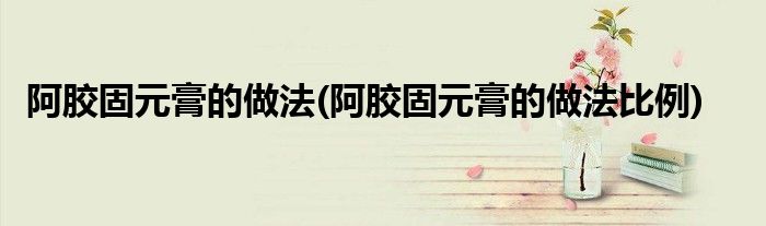 阿膠固元膏的做法(阿膠固元膏的做法比例)