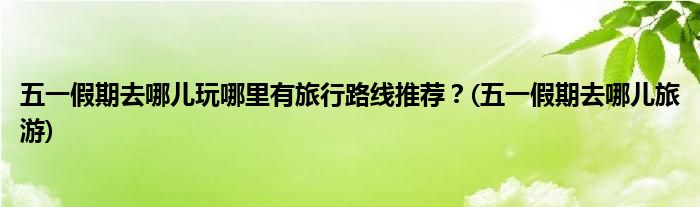 五一假期去哪兒玩哪里有旅行路線推薦？(五一假期去哪兒旅游)