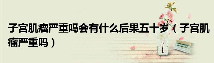 子宮肌瘤嚴(yán)重嗎會有什么后果五十歲（子宮肌瘤嚴(yán)重嗎）
