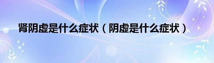 腎陰虛是什么癥狀(陰虛是什么癥狀)