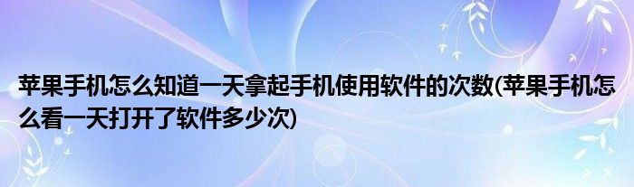 蘋果手機(jī)怎么知道一天拿起手機(jī)使用軟件的次數(shù)(蘋果手機(jī)怎么看一天打開了軟件多少次)