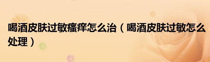 喝酒皮膚過(guò)敏瘙癢怎么治（喝酒皮膚過(guò)敏怎么處理）