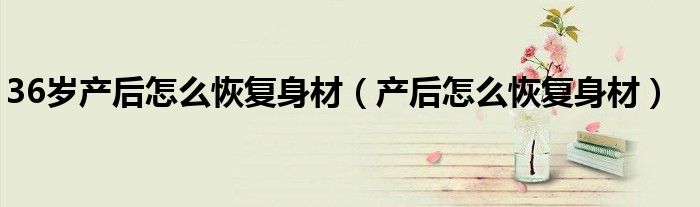 36歲產(chǎn)后怎么恢復身材(產(chǎn)后怎么恢復身材)