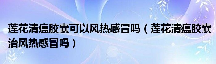 蓮花清瘟膠囊可以風(fēng)熱感冒嗎（蓮花清瘟膠囊治風(fēng)熱感冒嗎）