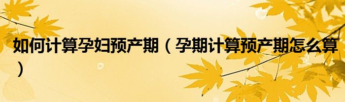 如何計(jì)算孕婦預(yù)產(chǎn)期（孕期計(jì)算預(yù)產(chǎn)期怎么算）