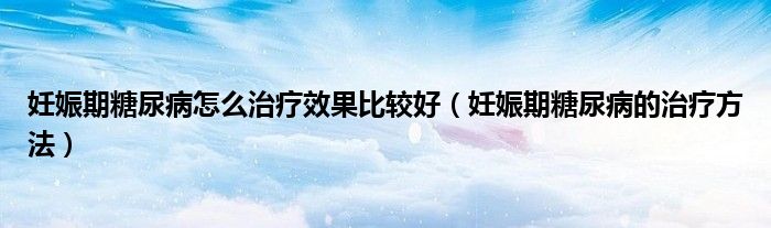 妊娠期糖尿病怎么治療效果比較好(妊娠期糖尿病的治療方法)