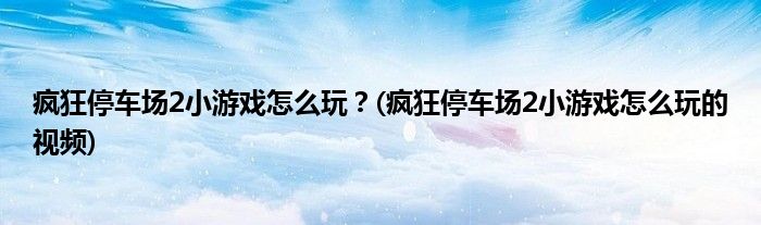 瘋狂停車場2小游戲怎么玩？(瘋狂停車場2小游戲怎么玩的視頻)