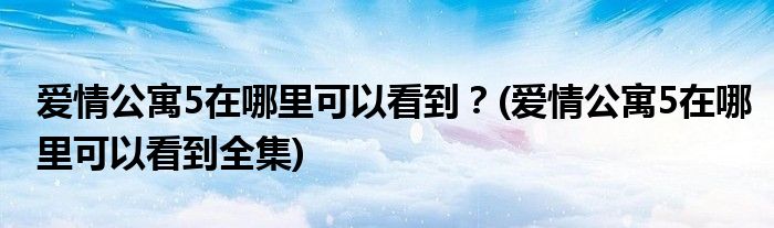 愛情公寓5在哪里可以看到？(愛情公寓5在哪里可以看到全集)