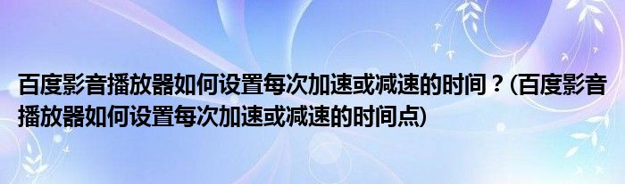 百度影音播放器如何設置每次加速或減速的時間？(百度影音播放器如何設置每次加速或減速的時間點)