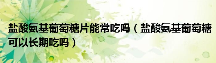 鹽酸氨基葡萄糖片能常吃嗎（鹽酸氨基葡萄糖可以長期吃嗎）