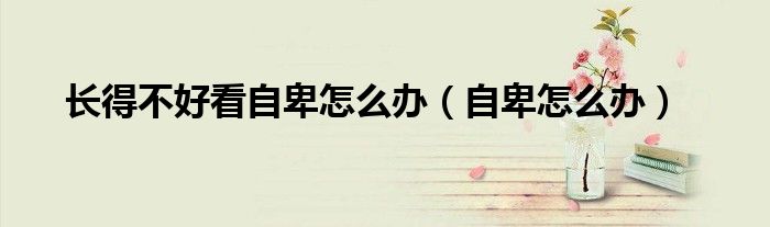 長(zhǎng)得不好看自卑怎么辦（自卑怎么辦）