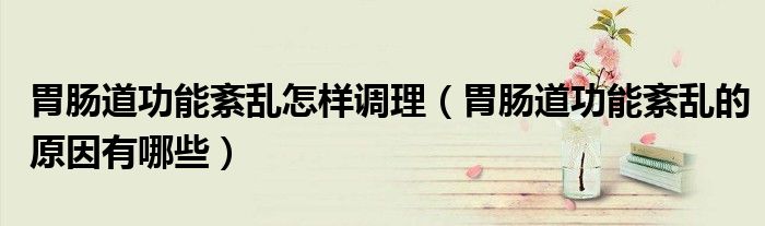 胃腸道功能紊亂怎樣調(diào)理(胃腸道功能紊亂的原因有哪些)
