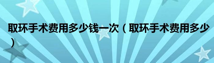 取環(huán)手術(shù)費用多少錢一次（取環(huán)手術(shù)費用多少）