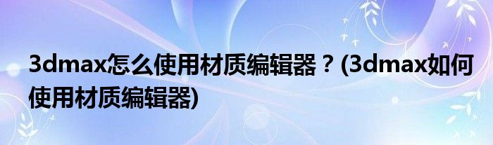 3dmax怎么使用材質(zhì)編輯器？(3dmax如何使用材質(zhì)編輯器)