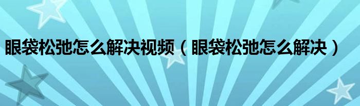 眼袋松弛怎么解決視頻（眼袋松弛怎么解決）