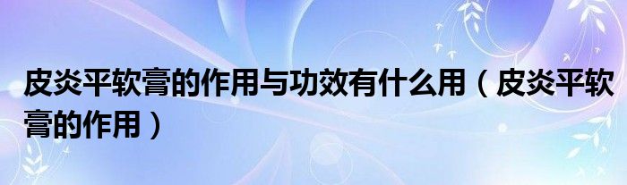 皮炎平軟膏的作用與功效有什么用(皮炎平軟膏的作用)
