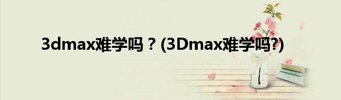 3dmax難學(xué)嗎?(3Dmax難學(xué)嗎?)