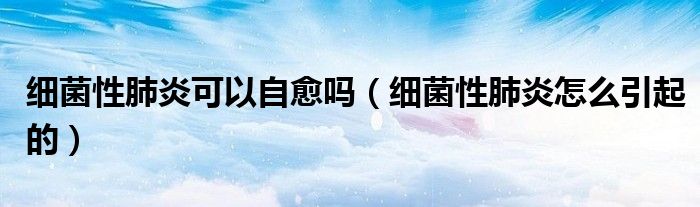 細(xì)菌性肺炎可以自愈嗎(細(xì)菌性肺炎怎么引起的)