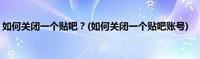 如何關(guān)閉一個(gè)貼吧？(如何關(guān)閉一個(gè)貼吧賬號(hào))