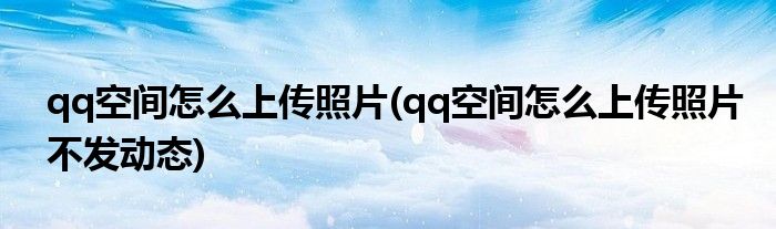 qq空間怎么上傳照片(qq空間怎么上傳照片不發(fā)動(dòng)態(tài))