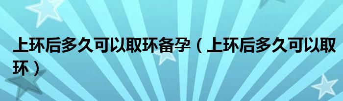 上環(huán)后多久可以取環(huán)備孕（上環(huán)后多久可以取環(huán)）