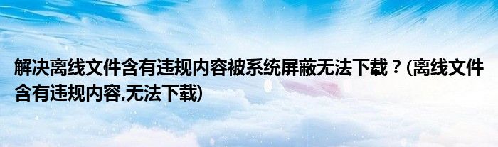 解決離線文件含有違規(guī)內(nèi)容被系統(tǒng)屏蔽無法下載？(離線文件含有違規(guī)內(nèi)容,無法下載)