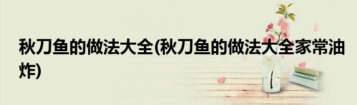 秋刀魚的做法大全(秋刀魚的做法大全家常油炸)