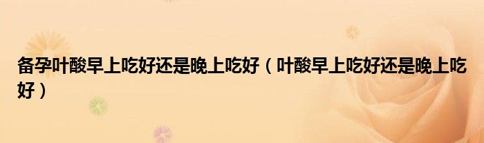 備孕葉酸早上吃好還是晚上吃好（葉酸早上吃好還是晚上吃好）