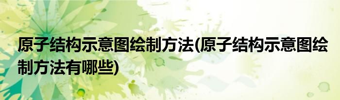 原子結(jié)構(gòu)示意圖繪制方法(原子結(jié)構(gòu)示意圖繪制方法有哪些)
