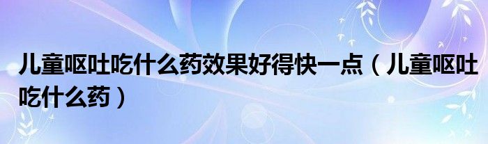 兒童嘔吐吃什么藥效果好得快一點（兒童嘔吐吃什么藥）