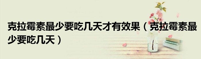 克拉霉素最少要吃幾天才有效果（克拉霉素最少要吃幾天）