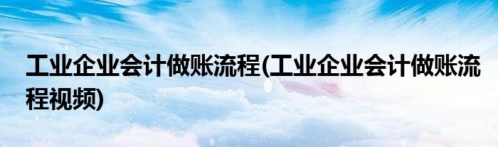工業(yè)企業(yè)會計做賬流程(工業(yè)企業(yè)會計做賬流程視頻)