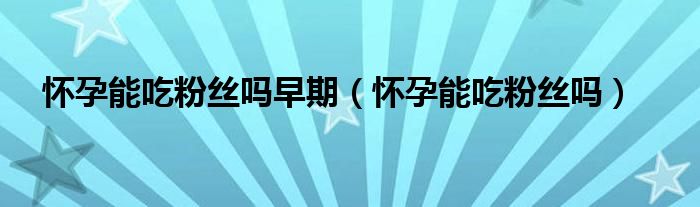 懷孕能吃粉絲嗎早期（懷孕能吃粉絲嗎）