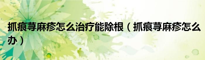 抓痕蕁麻疹怎么治療能除根（抓痕蕁麻疹怎么辦）