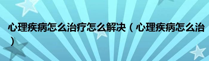 心理疾病怎么治療怎么解決（心理疾病怎么治）