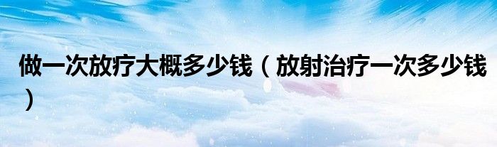 做一次放療大概多少錢（放射治療一次多少錢）