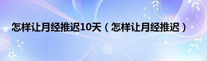 怎樣讓月經(jīng)推遲10天(怎樣讓月經(jīng)推遲)