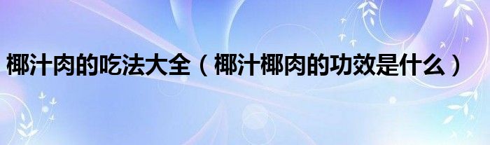 椰汁肉的吃法大全(椰汁椰肉的功效是什么)